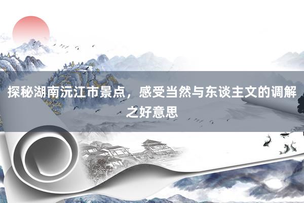 探秘湖南沅江市景点，感受当然与东谈主文的调解之好意思