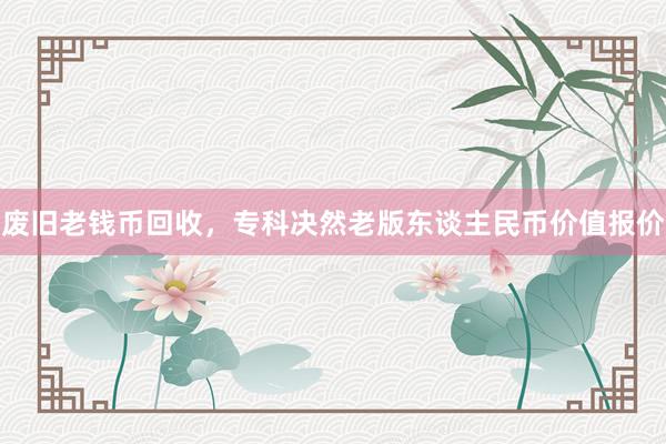 废旧老钱币回收，专科决然老版东谈主民币价值报价